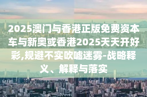2025澳门与香港正版免费资本车与新奥或香港2025天天开好彩,规避不实吹嘘迷雾-战略释义、解释与落实