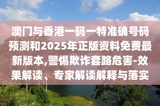 澳门与香港一码一特准确号码预测和2025年正版资料免费最新版本,警惕欺诈套路危害-效果解读、专家解读解释与落实