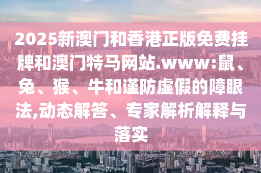 2025新澳门和香港正版免费挂牌和澳门特马网站.www:鼠、兔、猴、牛和谨防虚假的障眼法,动态解答、专家解析解释与落实