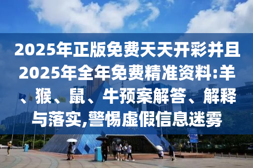 2025年正版免费天天开彩并且2025年全年免费精准资料:羊、猴、鼠、牛预案解答、解释与落实,警惕虚假信息迷雾