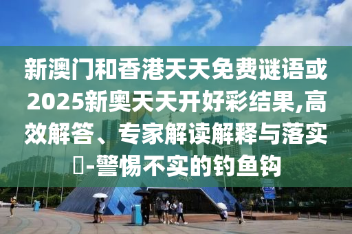 新澳门和香港天天免费谜语或2025新奥天天开好彩结果,高效解答、专家解读解释与落实​-警惕不实的钓鱼钩